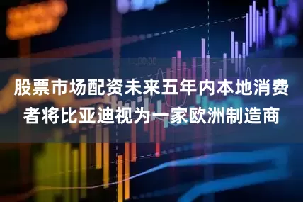 股票市场配资未来五年内本地消费者将比亚迪视为一家欧洲制造商