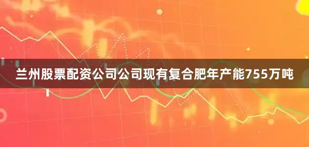 兰州股票配资公司公司现有复合肥年产能755万吨