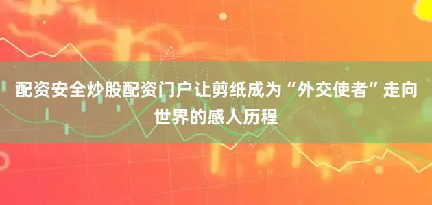配资安全炒股配资门户让剪纸成为“外交使者”走向世界的感人历程