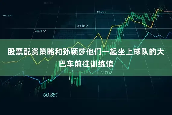 股票配资策略和孙颖莎他们一起坐上球队的大巴车前往训练馆