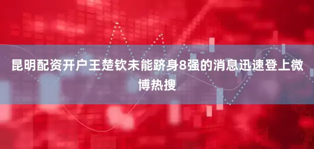 昆明配资开户王楚钦未能跻身8强的消息迅速登上微博热搜