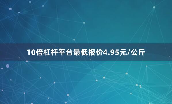 10倍杠杆平台最低报价4.95元/公斤