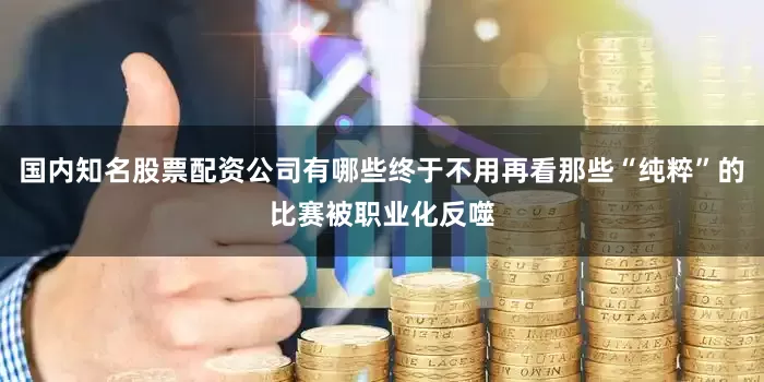 国内知名股票配资公司有哪些终于不用再看那些“纯粹”的比赛被职业化反噬