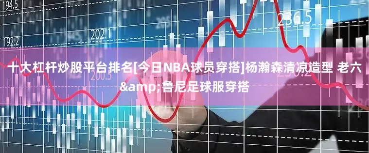 十大杠杆炒股平台排名[今日NBA球员穿搭]杨瀚森清凉造型 老六&鲁尼足球服穿搭